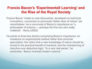 Francis Bacon’s ‘Experimentall Learning’ and
the Rise of the Royal Society
Francis Bacon “made no new discoveries, developed no technical
innovations, uncovered no previously hidden laws of nature” yet
nevertheless he is convinced of Bacon’s importance as “a
philosopher of science — perhaps the first one who really
mattered”. Henry (2002)
He points to three key factors comprising Bacon’s importance: an
insistence on experimental method rather than armchair
speculation; the notion that a new knowledge of nature should be
turned to the practical benefit of mankind; and the championing of
inductive over deductive logic. “In a very real sense,” he
concludes,“ Bacon invented modern science.”
 