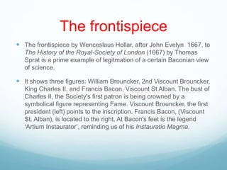 The frontispiece
 The frontispiece by Wenceslaus Hollar, after John Evelyn 1667, to
The History of the Royal-Society of London (1667) by Thomas
Sprat is a prime example of legitmation of a certain Baconian view
of science.
 It shows three figures: William Brouncker, 2nd Viscount Brouncker,
King Charles II, and Francis Bacon, Viscount St Alban. The bust of
Charles II, the Society's first patron is being crowned by a
symbolical figure representing Fame. Viscount Brouncker, the first
president (left) points to the inscription. Francis Bacon, (Viscount
St. Alban), is located to the right. At Bacon's feet is the legend
‘Artium Instaurator’, reminding us of his Instauratio Magma.
 