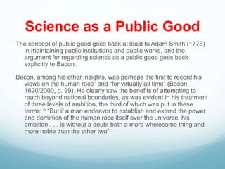 Science as a Public Good
The concept of public good goes back at least to Adam Smith (1776)
in maintaining public institutions and public works, and the
argument for regarding science as a public good goes back
explicitly to Bacon.
Bacon, among his other insights, was perhaps the first to record his
views on the human race” and “for virtually all time” (Bacon,
1620/2000, p. 99). He clearly saw the benefits of attempting to
reach beyond national boundaries, as was evident in his treatment
of three levels of ambition, the third of which was put in these
terms: 6 “But if a man endeavor to establish and extend the power
and dominion of the human race itself over the universe, his
ambition . . . is without a doubt both a more wholesome thing and
more noble than the other two”
 