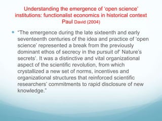 Understanding the emergence of ‘open science’
institutions: functionalist economics in historical context
Paul David (2004)
 “The emergence during the late sixteenth and early
seventeenth centuries of the idea and practice of ‘open
science’ represented a break from the previously
dominant ethos of secrecy in the pursuit of‘ Nature’s
secrets’. It was a distinctive and vital organizational
aspect of the scientific revolution, from which
crystallized a new set of norms, incentives and
organizational structures that reinforced scientific
researchers’ commitments to rapid disclosure of new
knowledge.”
 