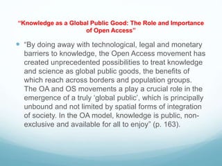 “Knowledge as a Global Public Good: The Role and Importance
of Open Access”
 “By doing away with technological, legal and monetary
barriers to knowledge, the Open Access movement has
created unprecedented possibilities to treat knowledge
and science as global public goods, the benefits of
which reach across borders and population groups.
The OA and OS movements a play a crucial role in the
emergence of a truly ‘global public’, which is principally
unbound and not limited by spatial forms of integration
of society. In the OA model, knowledge is public, non-
exclusive and available for all to enjoy” (p. 163).
 