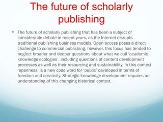 The future of scholarly
publishing
 The future of scholarly publishing that has been a subject of
considerable debate in recent years, as the Internet disrupts
traditional publishing business models. Open access poses a direct
challenge to commercial publishing, however, this focus has tended to
neglect broader and deeper questions about what we call ‘academic
knowledge ecologies’, including questions of content development
processes as well as their resourcing and sustainability. In this context
‘openness’ is a new code word for ‘public’ developed in terms of
freedom and creativity. Strategic knowledge development requires an
understanding of this changing historical context.
 