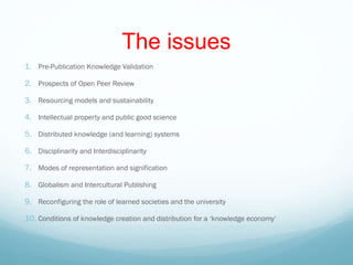 The issues
1. Pre-Publication Knowledge Validation
2. Prospects of Open Peer Review
3. Resourcing models and sustainability
4. Intellectual property and public good science
5. Distributed knowledge (and learning) systems
6. Disciplinarity and Interdisciplinarity
7. Modes of representation and signification
8. Globalism and Intercultural Publishing
9. Reconfiguring the role of learned societies and the university
10. Conditions of knowledge creation and distribution for a ‘knowledge economy’
 