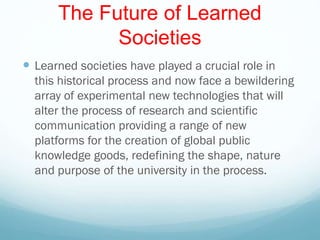 The Future of Learned
Societies
 Learned societies have played a crucial role in
this historical process and now face a bewildering
array of experimental new technologies that will
alter the process of research and scientific
communication providing a range of new
platforms for the creation of global public
knowledge goods, redefining the shape, nature
and purpose of the university in the process.
 