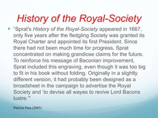 History of the Royal-Society
 “Sprat's History of the Royal-Society appeared in 1667,
only five years after the fledgling Society was granted its
Royal Charter and appointed its first President. Since
there had not been much time for progress, Sprat
concentrated on making grandiose claims for the future.
To reinforce his message of Baconian improvement,
Sprat included this engraving, even though it was too big
to fit in his book without folding. Originally in a slightly
different version, it had probably been designed as a
broadsheet in the campaign to advertise the Royal
Society and ‘to devise all wayes to revive Lord Bacons
lustre.’”
 Patricia Fara (2003)
 