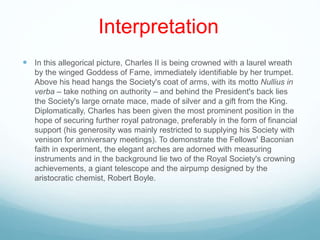 Interpretation
 In this allegorical picture, Charles II is being crowned with a laurel wreath
by the winged Goddess of Fame, immediately identifiable by her trumpet.
Above his head hangs the Society's coat of arms, with its motto Nullius in
verba – take nothing on authority – and behind the President's back lies
the Society's large ornate mace, made of silver and a gift from the King.
Diplomatically, Charles has been given the most prominent position in the
hope of securing further royal patronage, preferably in the form of financial
support (his generosity was mainly restricted to supplying his Society with
venison for anniversary meetings). To demonstrate the Fellows' Baconian
faith in experiment, the elegant arches are adorned with measuring
instruments and in the background lie two of the Royal Society's crowning
achievements, a giant telescope and the airpump designed by the
aristocratic chemist, Robert Boyle.
 