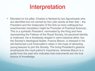 Interpretation
 Elevated on his pillar, Charles is flanked by two figureheads who
are identified but not named by the Latin words at their feet – the
President and the Instaurator of the Arts (a more colloquial but
anachronistic translation might be Promoter of Practical Science).
This is a symbolic President: nominated by the King and here
representing the Fellows of the Royal Society, his personal identity
is irrelevant. He is timelessly draped in semi-classical attire, but
the Society's ideological leader, Francis Bacon, is dressed in his
old-fashioned Lord Chancellor's robes in the hope of attracting
young lawyers to join the Society. The living President's gesture
emphasizes the royal patron's importance, whereas Bacon is a
guide from the past who indicates that instruments are the true
source of knowledge.
 
