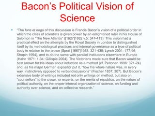 Bacon’s Political Vision of
Science
 “The fons et origo of this discussion is Francis Bacon’s vision of a political order in
which the class of scientists is given power by an enlightened ruler in his House of
Solomon in “The New Atlantis” ([1627]1882 v.5: 347-413). This vision had a
practical effect on the attempts by the Royal Society in London to distinguished
itself by its methodological practices and internal governance as a type of political
body in relation to the crown (Sprat [1667]1958: 321-438; Lynch 2001: 177-96;
Shapin 1994), and to do the same with parallel institutions elsewhere in Europe
(Hahn 1971: 1-34; Gillispie 2004). The Victorians made sure that Bacon would be
best known for his ideas about induction as a method (cf. Peltonen 1996: 321-24)
and, as his major German expositor put it, “how his whole nature was, in every
way, instinctively opposed to verbal discussions” (Fischer 1857: 307). But Bacon’s
extensive body of writings included not only writings on method, but also on
“counsellors” to the crown, or experts, on the merits of republics, on the nature of
political authority, on the proper internal organization of science, on funding and
authority over science, and on collective research.”
 