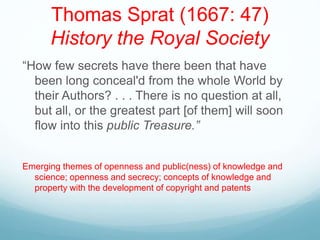 Thomas Sprat (1667: 47)
History the Royal Society
“How few secrets have there been that have
been long conceal'd from the whole World by
their Authors? . . . There is no question at all,
but all, or the greatest part [of them] will soon
flow into this public Treasure.”
Emerging themes of openness and public(ness) of knowledge and
science; openness and secrecy; concepts of knowledge and
property with the development of copyright and patents
 