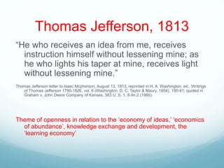 Thomas Jefferson, 1813
“He who receives an idea from me, receives
instruction himself without lessening mine; as
he who lights his taper at mine, receives light
without lessening mine.”
Thomas Jefferson letter to Isaac Mcpherson, August 13, 1813, reprinted in H. A. Washington, ed., Writings
of Thomas Jefferson 1790-1826, vol. 6 (Washington, D. C: Taylor & Maury, 1854), 180-81; quoted in
Graham v. John Deere Company of Kansas, 383 U. S. 1, 8-9n.2 (1966).
Theme of openness in relation to the ‘economy of ideas,’ ‘economics
of abundance’, knowledge exchange and development, the
‘learning economy’
 