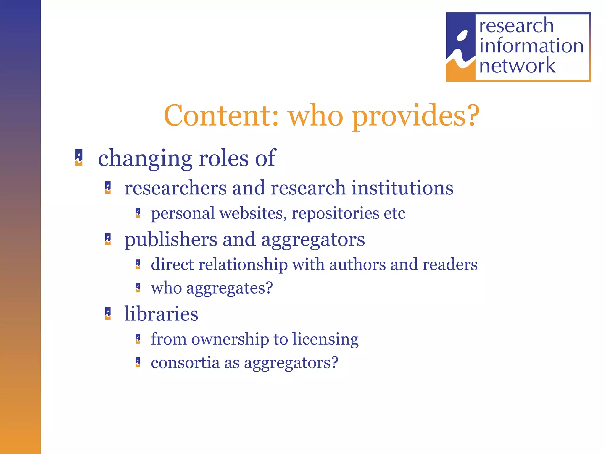 Content: who provides? changing roles of  researchers and research institutions personal websites, repositories etc publishers and aggregators direct relationship with authors and readers who aggregates? libraries from ownership to licensing consortia as aggregators? 