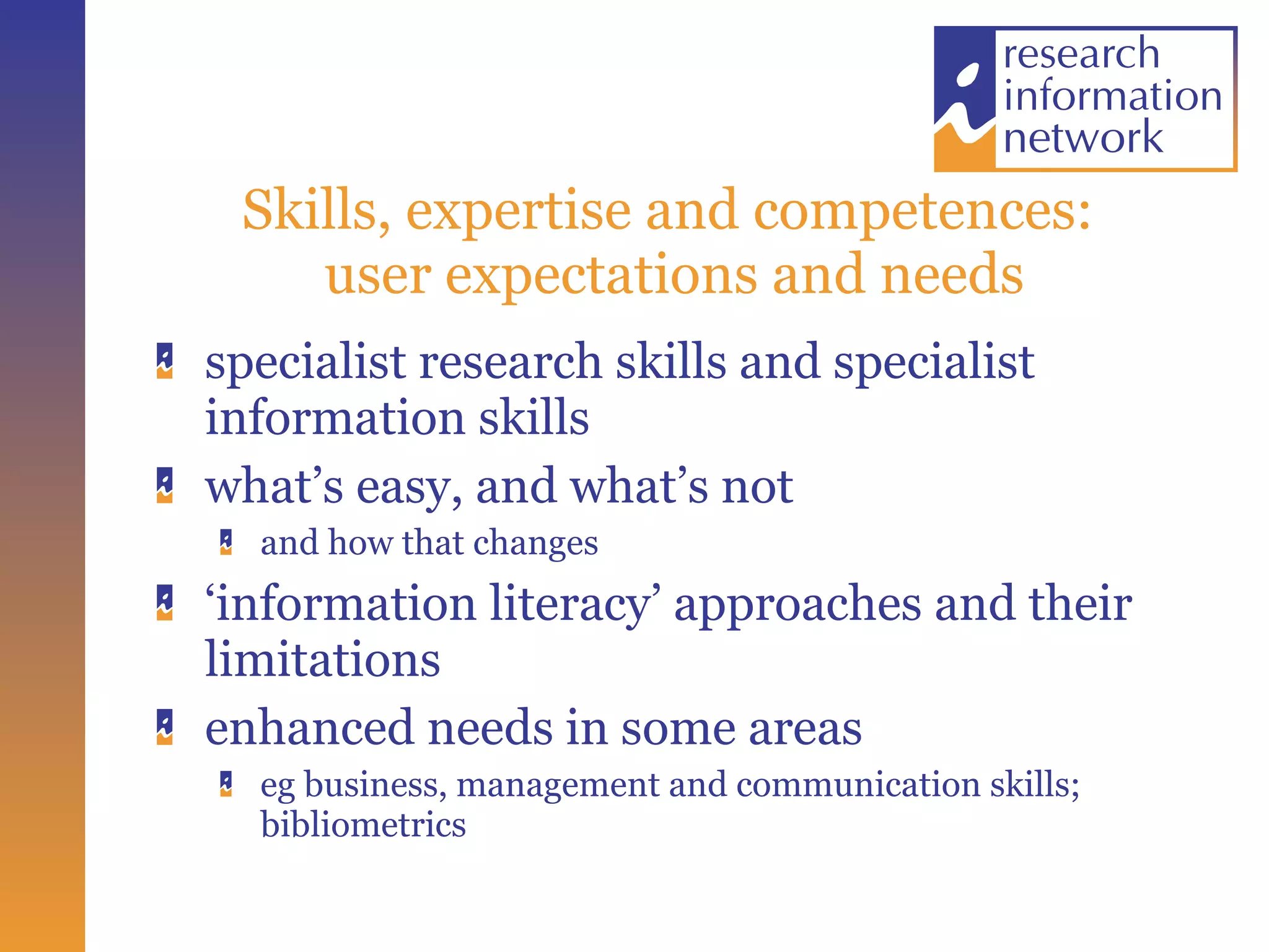 Skills, expertise and competences:  user expectations and needs specialist research skills and specialist information skills what’s easy, and what’s not and how that changes ‘ information literacy’ approaches and their limitations enhanced needs in some areas eg business, management and communication skills; bibliometrics 
