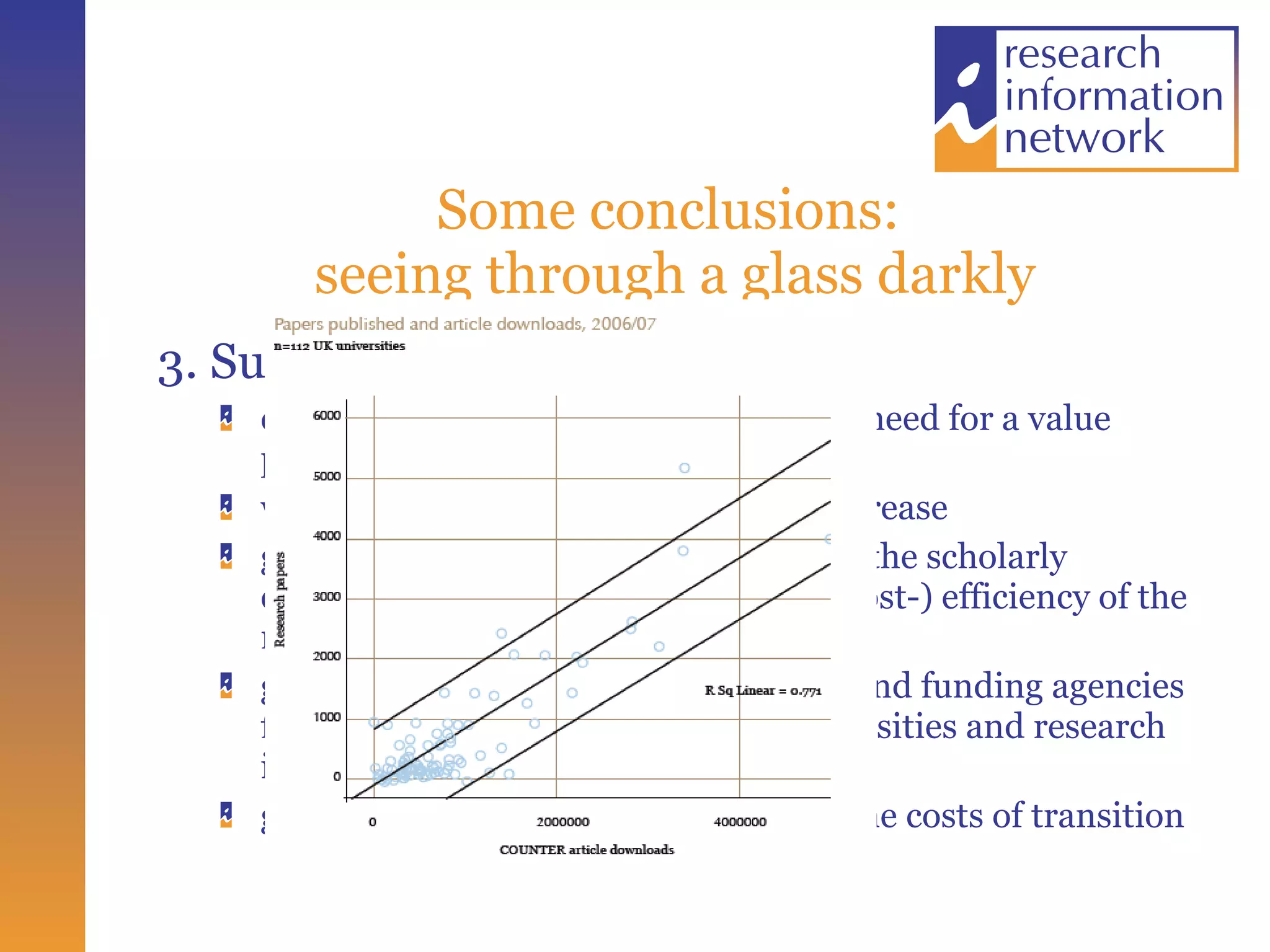 Some conclusions:  seeing through a glass darkly 3. Sustainability constraints on university funding, and need for a value proposition while research volumes continue to increase growing interest in the  overall  costs of the scholarly communications process, and in the (cost-) efficiency of the research process as a whole growth in support from Governments and funding agencies for “gold” OA policies;  and from universities and research institutions for “green” OA growing concerns about the pace and the costs of transition 