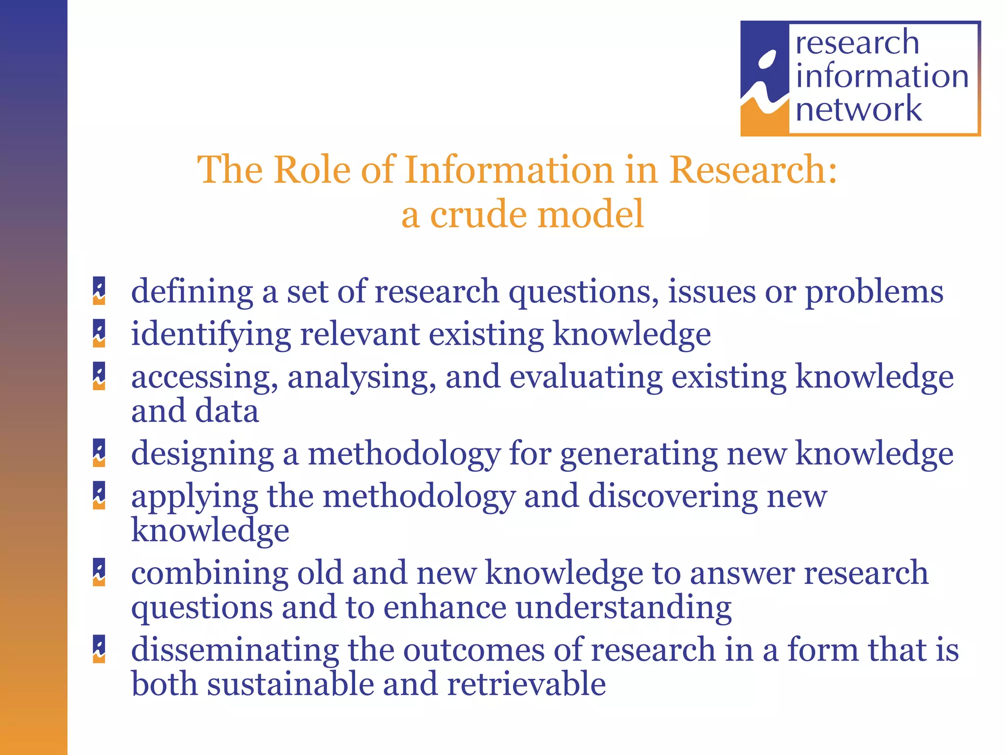 The Role of Information in Research:  a crude model defining a set of research questions, issues or problems identifying relevant existing knowledge accessing, analysing, and evaluating existing knowledge and data designing a methodology for generating new knowledge applying the methodology and discovering new knowledge combining old and new knowledge to answer research questions and to enhance understanding disseminating the outcomes of research in a form that is both sustainable and retrievable 