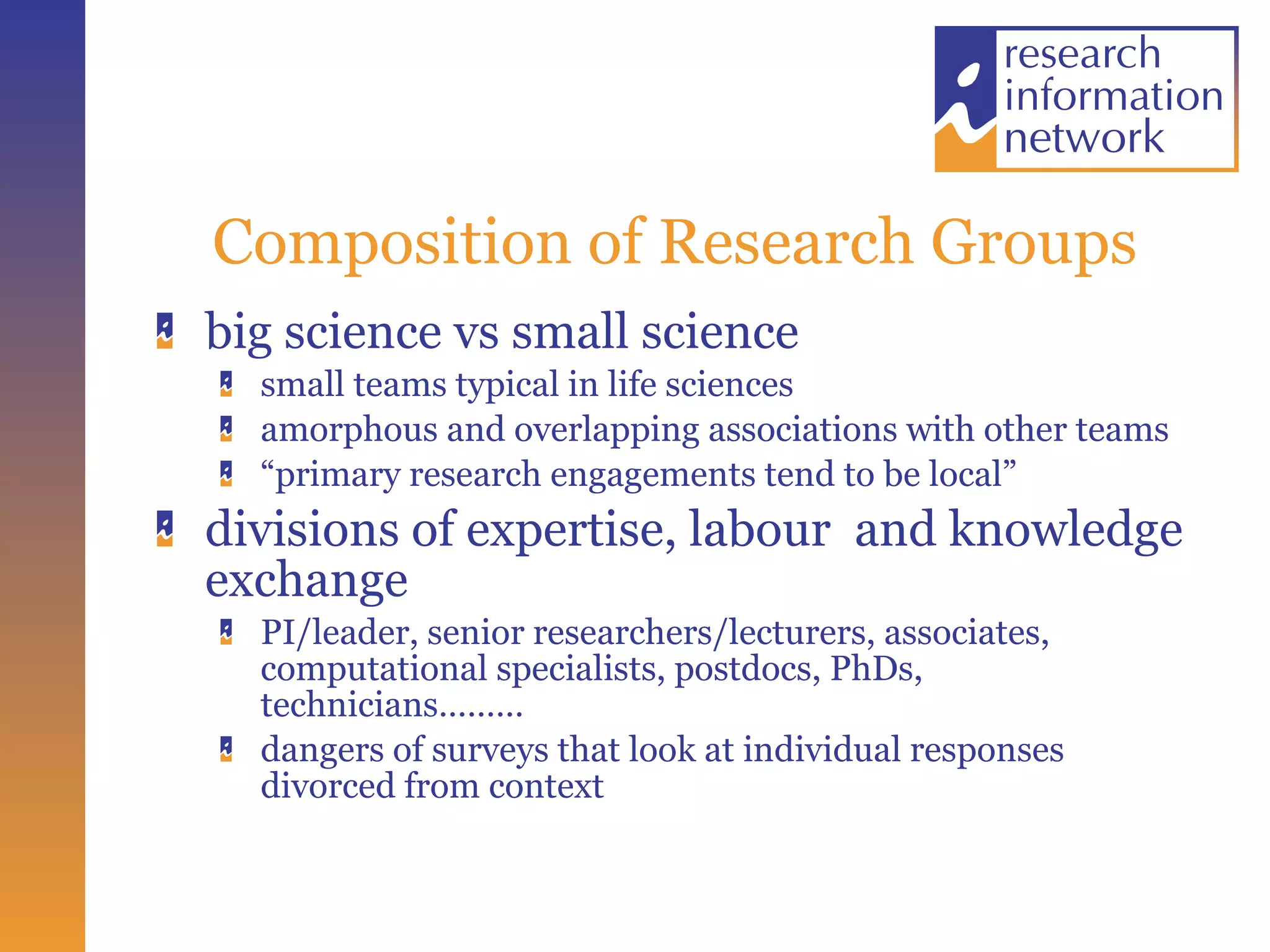 Composition of Research Groups big science vs small science small teams typical in life sciences amorphous and overlapping associations with other teams “ primary research engagements tend to be local” divisions of expertise, labour  and knowledge exchange PI/leader, senior researchers/lecturers, associates, computational specialists, postdocs, PhDs, technicians………  dangers of surveys that look at individual responses divorced from context 