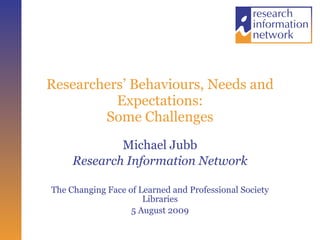 Researchers’ Behaviours, Needs and Expectations: Some Challenges Michael Jubb Research Information Network The Changing Face of Learned and Professional Society Libraries 5 August 2009 