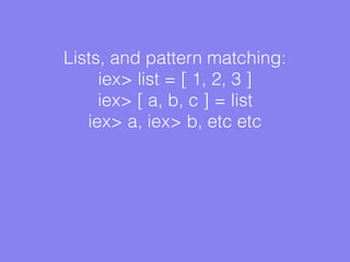 Lists, and pattern matching:
iex> list = [ 1, 2, 3 ]
iex> [ a, b, c ] = list
iex> a, iex> b, etc etc
 