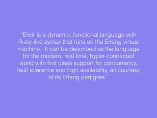 “Elixir is a dynamic, functional language with
Ruby-like syntax that runs on the Erlang virtual
machine. It can be described as the language
for the modern, real time, hyper-connected
world with ﬁrst class support for concurrency,
fault tolerance and high availability, all courtesy
of its Erlang pedigree.”
 