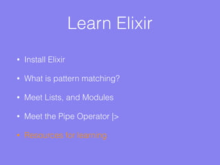Learn Elixir
• Install Elixir
• What is pattern matching?
• Meet Lists, and Modules
• Meet the Pipe Operator |>
• Resources for learning
 