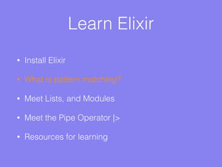 Learn Elixir
• Install Elixir
• What is pattern matching?
• Meet Lists, and Modules
• Meet the Pipe Operator |>
• Resources for learning
 
