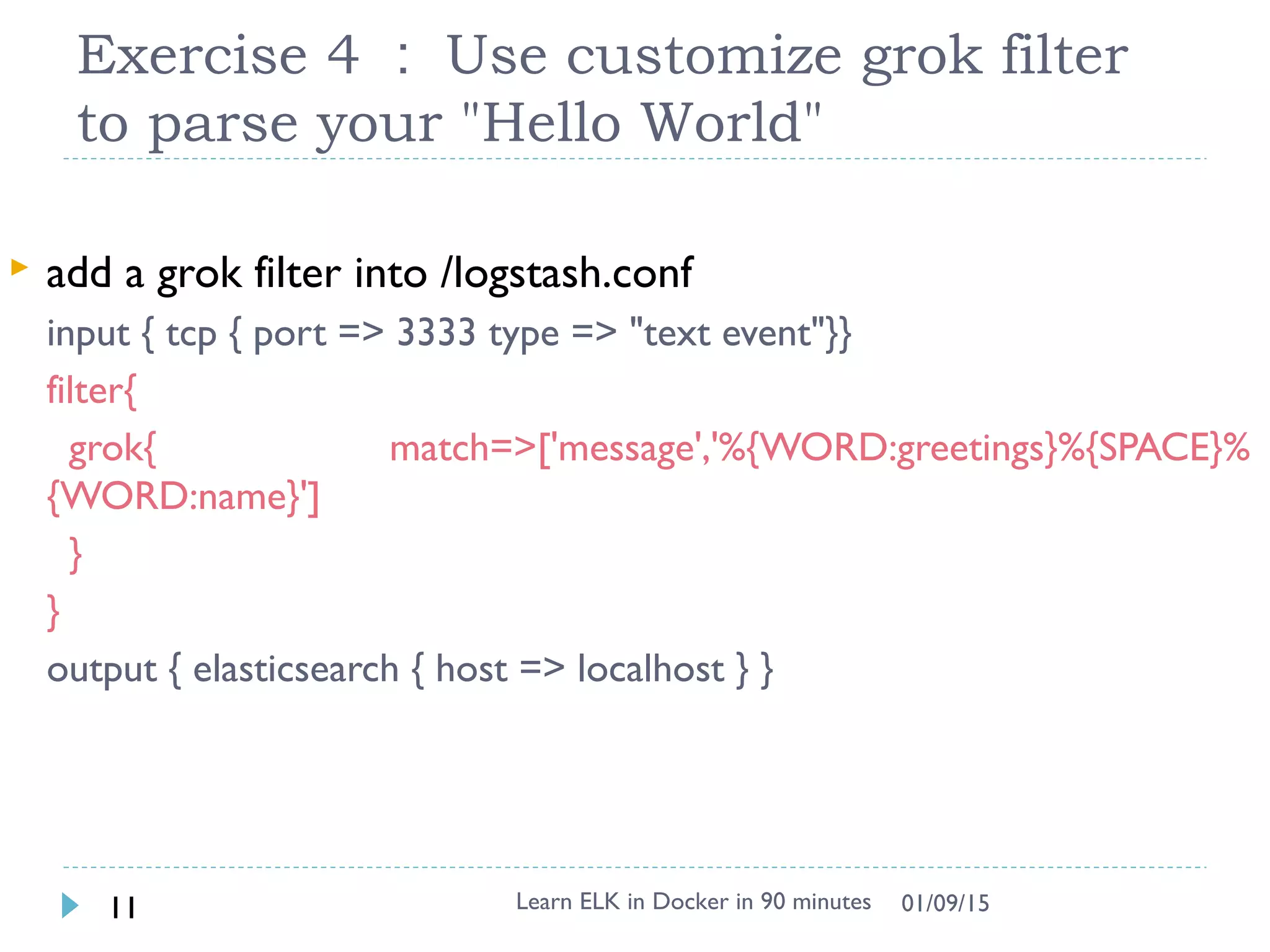 Exercise 4 ： Use customize grok filter
to parse your "Hello World"
Learn ELK in Docker in 90 minutes11 01/09/15
 add a grok filter into /logstash.conf
input { tcp { port => 3333 type => "text event"}}
filter{
grok{ match=>['message','%{WORD:greetings}%{SPACE}%
{WORD:name}']
}
}
output { elasticsearch { host => localhost } }
 
