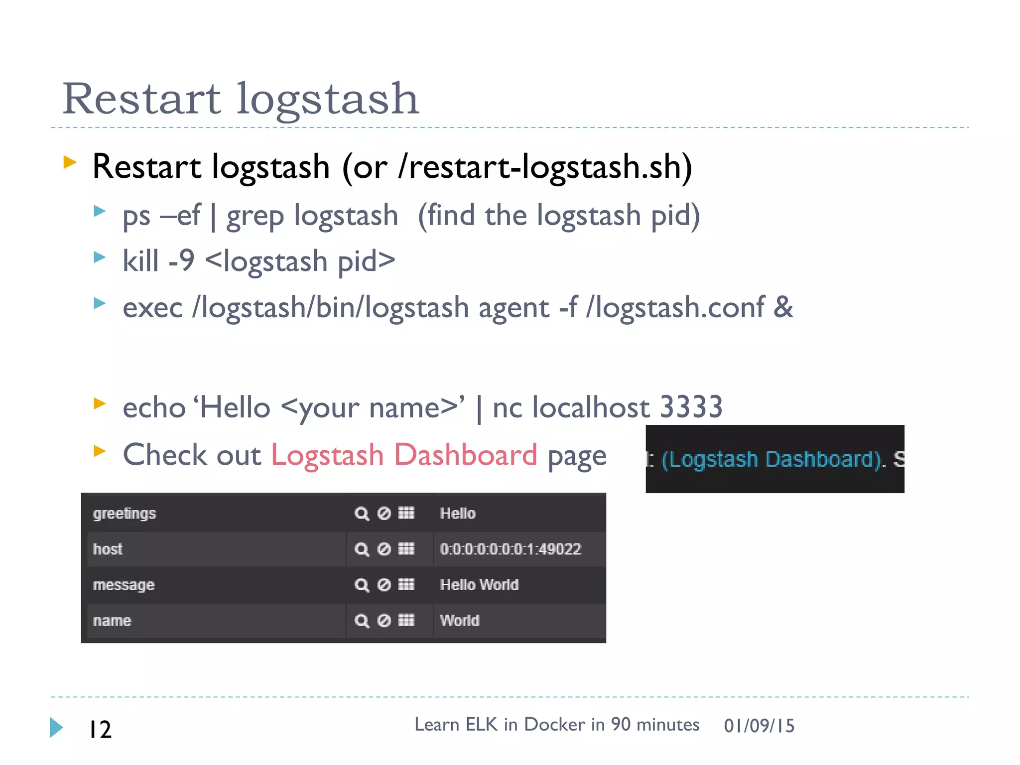 Restart logstash
 Restart logstash (or /restart-logstash.sh)
 ps –ef | grep logstash (find the logstash pid)
 kill -9 <logstash pid>
 exec /logstash/bin/logstash agent -f /logstash.conf &
 echo ‘Hello <your name>’ | nc localhost 3333
 Check out Logstash Dashboard page
Learn ELK in Docker in 90 minutes12 01/09/15
 