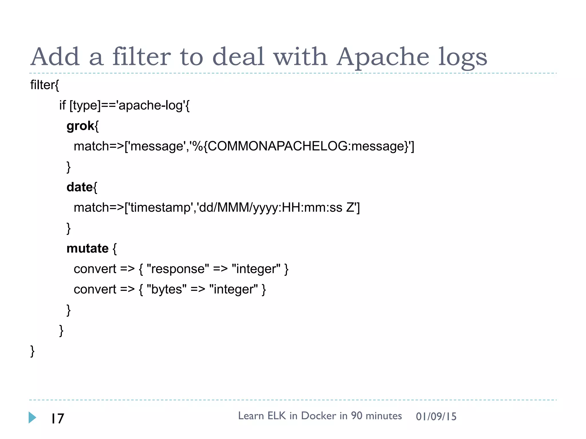 Add a filter to deal with Apache logs
filter{
if [type]=='apache-log'{
grok{
match=>['message','%{COMMONAPACHELOG:message}']
}
date{
match=>['timestamp','dd/MMM/yyyy:HH:mm:ss Z']
}
mutate {
convert => { "response" => "integer" }
convert => { "bytes" => "integer" }
}
}
}
Learn ELK in Docker in 90 minutes17 01/09/15
 