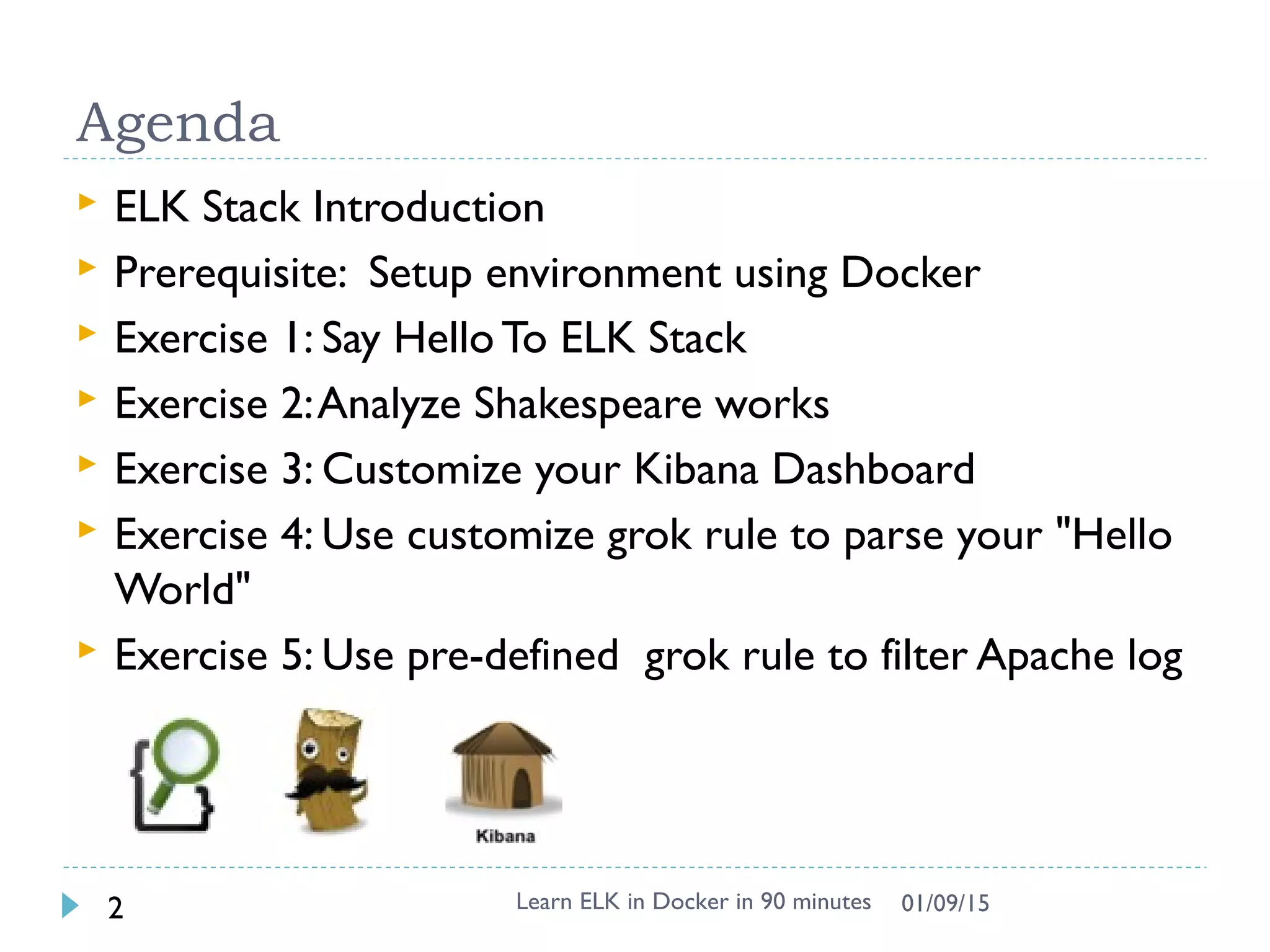 Agenda
 ELK Stack Introduction
 Prerequisite: Setup environment using Docker
 Exercise 1: Say Hello To ELK Stack
 Exercise 2:Analyze Shakespeare works
 Exercise 3: Customize your Kibana Dashboard
 Exercise 4: Use customize grok rule to parse your "Hello
World"
 Exercise 5: Use pre-defined grok rule to filter Apache log
Learn ELK in Docker in 90 minutes2 01/09/15
 