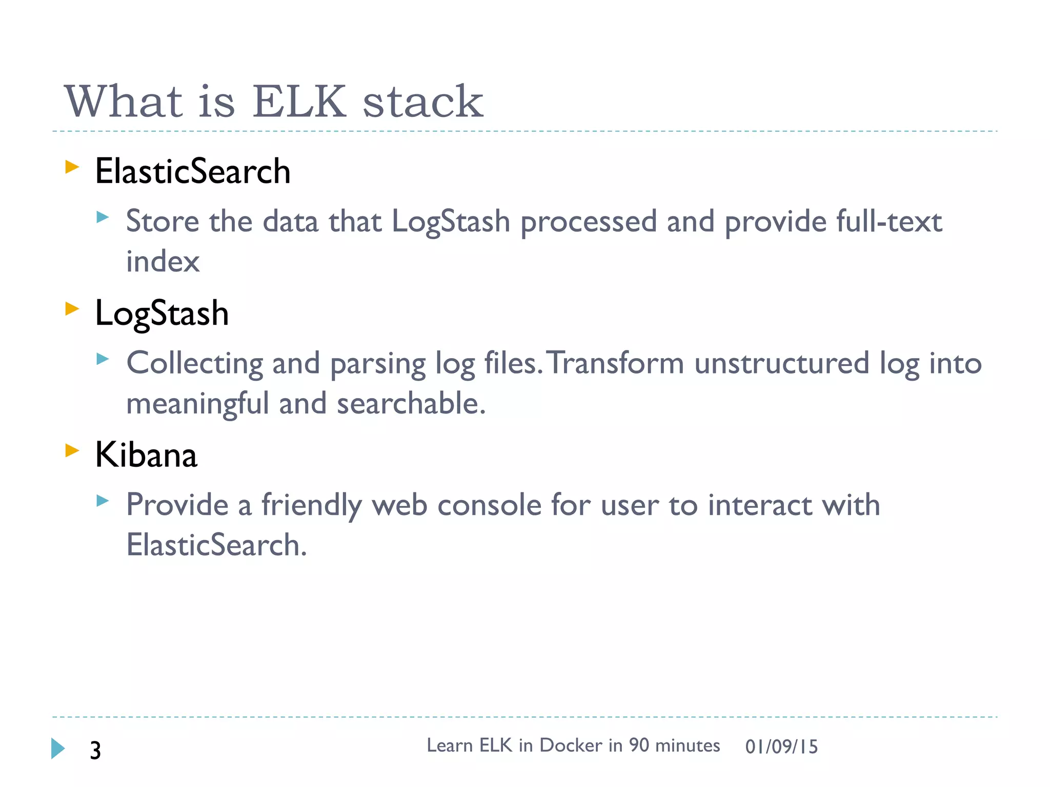 What is ELK stack
 ElasticSearch
 Store the data that LogStash processed and provide full-text
index
 LogStash
 Collecting and parsing log files.Transform unstructured log into
meaningful and searchable.
 Kibana
 Provide a friendly web console for user to interact with
ElasticSearch.
Learn ELK in Docker in 90 minutes3 01/09/15
 