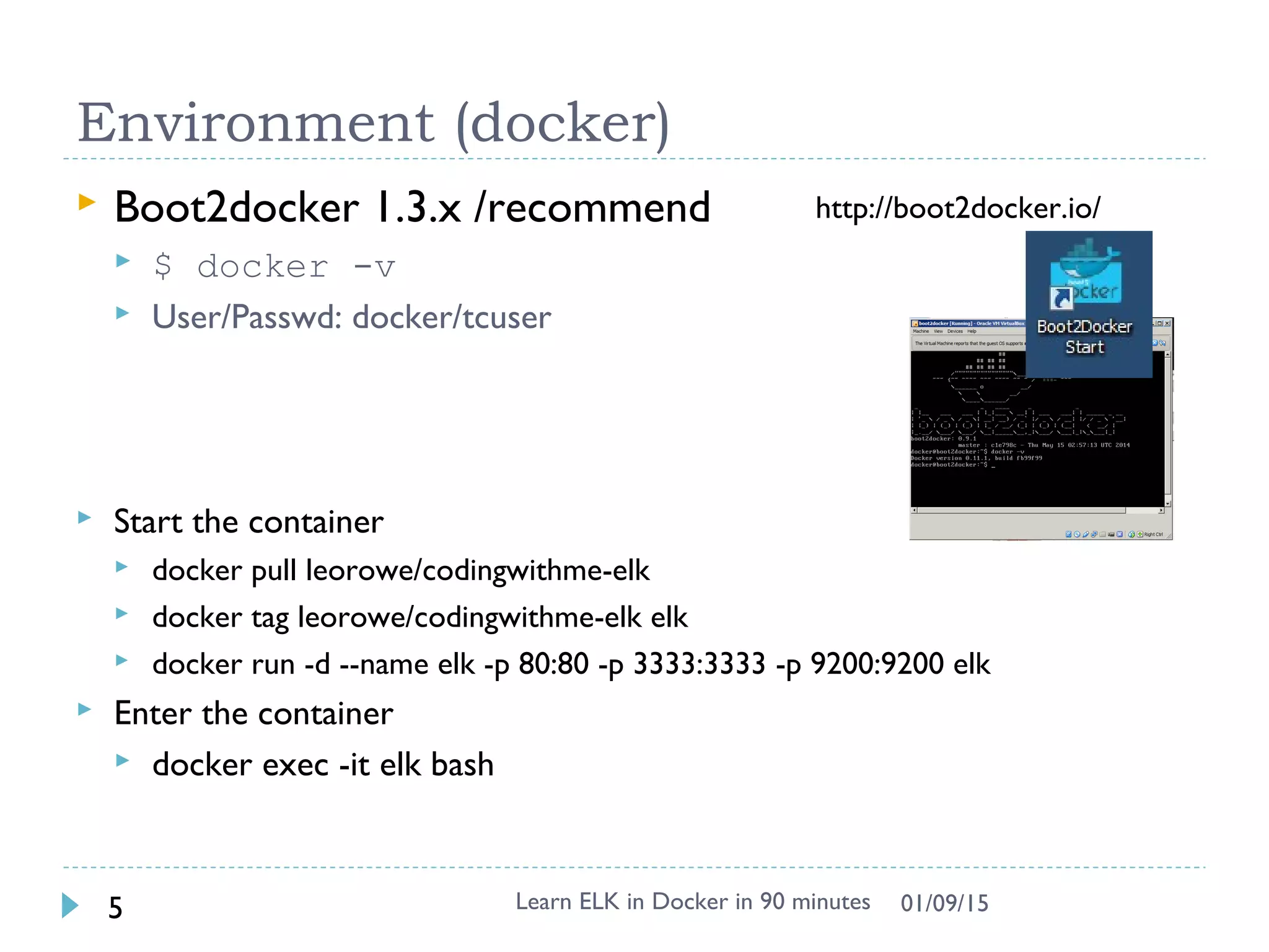 Environment (docker)
Learn ELK in Docker in 90 minutes5 01/09/15
http://boot2docker.io/ Boot2docker 1.3.x /recommend
 $ docker -v
 User/Passwd: docker/tcuser
 Start the container
 docker pull leorowe/codingwithme-elk
 docker tag leorowe/codingwithme-elk elk
 docker run -d --name elk -p 80:80 -p 3333:3333 -p 9200:9200 elk
 Enter the container
 docker exec -it elk bash
 