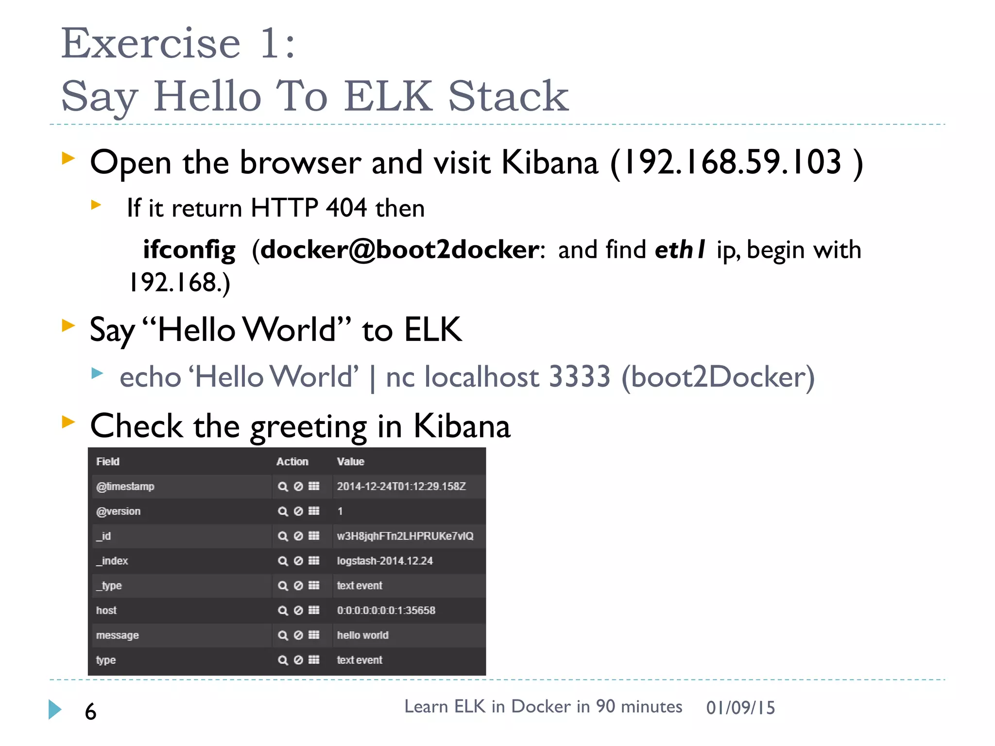 Exercise 1:
Say Hello To ELK Stack
 Open the browser and visit Kibana (192.168.59.103 )
 If it return HTTP 404 then
ifconfig (docker@boot2docker: and find eth1 ip, begin with
192.168.)
 Say “Hello World” to ELK
 echo ‘Hello World’ | nc localhost 3333 (boot2Docker)
 Check the greeting in Kibana
Learn ELK in Docker in 90 minutes6 01/09/15
 