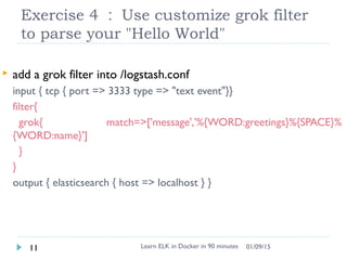 Exercise 4 ： Use customize grok filter
to parse your "Hello World"
Learn ELK in Docker in 90 minutes11 01/09/15
 add a grok filter into /logstash.conf
input { tcp { port => 3333 type => "text event"}}
filter{
grok{ match=>['message','%{WORD:greetings}%{SPACE}%
{WORD:name}']
}
}
output { elasticsearch { host => localhost } }
 