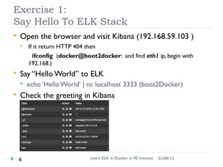 Exercise 1:
Say Hello To ELK Stack
 Open the browser and visit Kibana (192.168.59.103 )
 If it return HTTP 404 then
ifconfig (docker@boot2docker: and find eth1 ip, begin with
192.168.)
 Say “Hello World” to ELK
 echo ‘Hello World’ | nc localhost 3333 (boot2Docker)
 Check the greeting in Kibana
Learn ELK in Docker in 90 minutes6 01/09/15
 