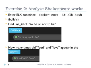 Exercise 2: Analyze Shakespeare works
 Enter ELK container: docker exec –it elk bash
 /build.sh
 Find line_id of “to be or not to be”
 How many times did “food” and “love” appear in the
same sentence.
Learn ELK in Docker in 90 minutes7 01/09/15
 