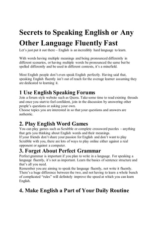 Secrets to Speaking English or Any
Other Language Fluently Fast
Let’s just put it out there – English is an incredibly hard language to learn.
With words having multiple meanings and being pronounced differently in
different scenarios, or having multiple words be pronounced the same but be
spelled differently and be used in different contexts, it’s a minefield.
Most English people don’t even speak English perfectly. Having said that,
speaking English fluently isn’t out of reach for the average learner assuming they
are dedicated to learning it.
1 Use English Speaking Forums
Join a forum style website such as Quora. Take some time to read existing threads
and once you start to feel confident, join in the discussion by answering other
people’s questions or asking your own.
Choose topics you are interested in so that your questions and answers are
authentic.
2. Play English Word Games
You can play games such as Scrabble or complete crossword puzzles – anything
that gets you thinking about English words and their meanings.
If your friends don’t share your passion for English and don’t want to play
Scrabble with you, there are lots of ways to play online either against a real
opponent or against a computer.
3. Forget About Perfect Grammar
Perfect grammar is important if you plan to write in a language. For speaking a
language fluently, it’s not as important. Learn the basics of sentence structure and
that’s all you need.
Remember you are aiming to speak the language fluently, not write it fluently.
There’s a huge difference between the two, and not having to learn a whole bunch
of complicated “rules” will definitely improve the speed at which you can learn
English.
4. Make English a Part of Your Daily Routine
 