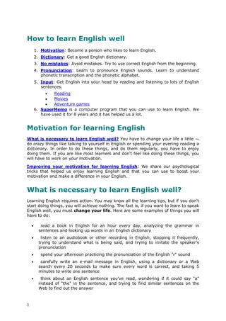 1
How to learn English well
1. Motivation: Become a person who likes to learn English.
2. Dictionary: Get a good English dictionary.
3. No mistakes: Avoid mistakes. Try to use correct English from the beginning.
4. Pronunciation: Learn to pronounce English sounds. Learn to understand
phonetic transcription and the phonetic alphabet.
5. Input: Get English into your head by reading and listening to lots of English
sentences.
 Reading
 Movies
 Adventure games
6. SuperMemo is a computer program that you can use to learn English. We
have used it for 8 years and it has helped us a lot.
Motivation for learning English
What is necessary to learn English well? You have to change your life a little —
do crazy things like talking to yourself in English or spending your evening reading a
dictionary. In order to do these things, and do them regularly, you have to enjoy
doing them. If you are like most learners and don't feel like doing these things, you
will have to work on your motivation.
Improving your motivation for learning English: We share our psychological
tricks that helped us enjoy learning English and that you can use to boost your
motivation and make a difference in your English.
What is necessary to learn English well?
Learning English requires action. You may know all the learning tips, but if you don't
start doing things, you will achieve nothing. The fact is, if you want to learn to speak
English well, you must change your life. Here are some examples of things you will
have to do:
 read a book in English for an hour every day, analyzing the grammar in
sentences and looking up words in an English dictionary
 listen to an audiobook or other recording in English, stopping it frequently,
trying to understand what is being said, and trying to imitate the speaker's
pronunciation
 spend your afternoon practicing the pronunciation of the English "r" sound
 carefully write an e-mail message in English, using a dictionary or a Web
search every 20 seconds to make sure every word is correct, and taking 5
minutes to write one sentence
 think about an English sentence you've read, wondering if it could say "a"
instead of "the" in the sentence, and trying to find similar sentences on the
Web to find out the answer
 