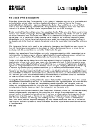 Stories
Page 1 of 1
The United Kingdom’s international organisation for educational opportunities and cultural relations. We are registered in England as a charity.
THE LEGEND OF THE CHINESE ZODIAC
A long, long time ago the Jade Emperor wanted to find a means of measuring time, and so he organised a race,
and invited all the animals to take part. When they had all lined up on the bank of the river the Emperor
explained that to win the big prize - a permanent place in the Zodiac – they would have to be one of the first
twelve to cross the swiftly flowing river and reach a designated spot on the opposite shore. Their order in the
cycle would be decided by the order in which they finished the race. And so the race began.
The cat wondered how she would get across if she was afraid of water. At the same time, the ox wondered how
he would cross with his poor eyesight. The rat suggested that he and the cat jump onto the ox's back and guide
him across. But as they were crossing the river, the rat snuck up behind the unsuspecting cat and pushed her
into the water. Just as the ox came lumbering ashore, the rat jumped off and raced over the line first, closely
followed by the ox. By the time the cat had managed to save herself from drowning and reached the finishing
line it was too late for her to win any place in the calendar, and so she vowed to be the enemy of the rat forever
after.
After the ox came the tiger, out of breath as she explained to the emperor how difficult it had been to cross the
river with the strong currents dragging her downstream all the time. But because she was so strong she had
eventually made it to shore and so was named the third animal in the cycle.
Just then there was a flash of fur and whiskers, and out of nowhere appeared the rabbit. He explained that he
had crossed the river by jumping onto a floating log that had at first moved rapidly downstream, but had then
suddenly been washed to shore. Thus he became the fourth animal in the zodiac cycle.
Coming in fifth place was the dragon, flapping his great wings and breathing fire into the air. The Emperor was
very interested to know to why such a great creature like the dragon, who could fly, hadn’t managed to arrive
first. The dragon explained that he had been close to finishing when he saw a poor helpless rabbit clinging to a
log that was being washed downstream. He therefore stopped and gave a mighty puff of breath to blow the log
to the shore. By the time this good deed had been done, four of the other animals had already arrived.
No sooner had the dragon reached the finish line than the sound of galloping hooves was heard and the horse
appeared. Hidden in the horse's mane was the snake, who hissed and moved just before the horse crossed the
line. The horse got such a shock that she reared up and before she could recover the snake had slithered off
her back and crossed the line in sixth place, beating the horse into seventh.
Not long after that, the sheep, monkey and rooster reached the bank of the river together. These three animals
had helped each other all through the race. The rooster had found some logs tied together, and invited the other
two creatures to go with it. The sheep and the monkey had worked together to clear the weeds, pulled and
pushed and eventually managed to get to the other side. This cooperation greatly pleased the Emperor and he
promptly declared that the sheep was eighth, the monkey ninth, and the rooster tenth.
Some time later the dog arrived in eleventh place. The Emperor expressed surprise that it had taken her so long
despite the fact she was a better swimmer than most of the other animals. The dog explained that it was
precisely her love of the water that had delayed her – it had been so refreshing that she simply couldn’t resist
playing around for a while. Just as the emperor was wondering if no other animal would reach the finish, an
oink, oink, oink was heard and of the pig came waddling into view. To nobody’s surprise he related how he
hadn’t been able to resist the temptation of stopping and filling his belly with acorns. After that he had felt the
need for a nap, and had only woken up a short time before. And so the pig became the twelfth and last animal
of the zodiac cycle.
THE END
 