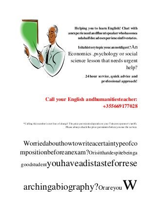 Helping you to learn English! Chat with
                                           anexperiencedandfluentspeakerwhohasonea
                                                ndahalfdecadesexperienceinfivestates.

                                                     Isitahistorytopicyoucannotdigest?An
                                           Economics ,psychology or social
                                            science lesson that needs urgent
                                                                       help?
                                                           24 hour service, quick advice and
                                                                     professional approach!




                     Call your English andhumanitiesteacher:
                                             +355669177028


 *Calling this number is not free of charge! The price per minute depends on your Telecom operator‘s tariffs.
                                          Please always check the price per minute before you use the service.




 Worriedabouthowtowriteacertaintypeofco
mpositionbeforeanexam?Orisitthatdespitebeinga
goodstudent            youhaveadistasteforrese

 archingabiography?Orareyou                                                                    w
 