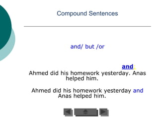 Compound Sentences




             and/ but /or


                              and:
Ahmed did his homework yesterday. Anas
            helped him.

Ahmed did his homework yesterday and
        Anas helped him.
 