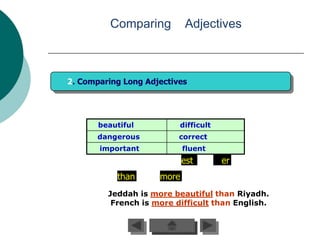 Comparing         Adjectives



2. Comparing Long Adjectives




       beautiful          difficult
       dangerous          correct
       important            fluent
                            est       er
           than      more
         Jeddah is more beautiful than Riyadh.
          French is more difficult than English.
 