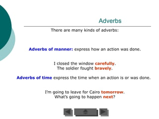Adverbs
                There are many kinds of adverbs:



     Adverbs of manner: express how an action was done.


                 I closed the window carefully.
                   The soldier fought bravely.

Adverbs of time express the time when an action is or was done.


             I’m going to leave for Cairo tomorrow.
                  What’s going to happen next?
 