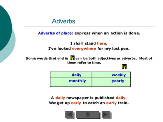 Adverbs
      Adverbs of place: express when an action is done.

                       I shall stand here.
            I’ve looked everywhere for my lost pen.

Some words that end in ly can be both adjectives or adverbs. Most of
                      them refer to time.
                                                   ly

                        daily                 weekly
                       monthly                yearly



             A daily newspaper is published daily.
            We get up early to catch an early train.
 