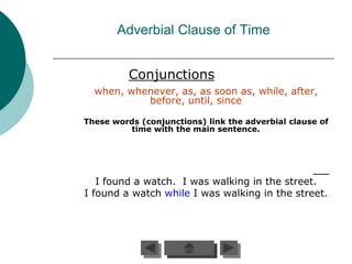 Adverbial Clause of Time


          Conjunctions
  when, whenever, as, as soon as, while, after,
           before, until, since

These words (conjunctions) link the adverbial clause of
         time with the main sentence.




   I found a watch. I was walking in the street.
I found a watch while I was walking in the street.
 