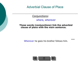 Adverbial Clause of Place

          Conjunctions:
              where, wherever

These words (conjunctions) link the adverbial
 clause of place with the main sentence.




   Wherever he goes his brother follows him.
 