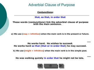 Adverbial Clause of Purpose
                         Conjunctions:

                       that, so that, in order that

 These words (conjunctions) link the adverbial clause of purpose
                 with the main sentence.



a) We use (may + infinitive) when the main verb is in the present or future.




            He works hard. He wishes to succeed.
  He works hard so that (that or in order that) he may succeed.

  b) We use (might + infinitive) when the main verb is in the simple past.



    He was walking quickly in order that he might not be late.
 