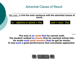 Adverbial Clause of Result

We use: to link the main sentence with the adverbial clause of
                          result.

  so   adjective or adverb + that      such + noun that




         The man is so weak that he cannot walk.
 The student walked so slowly that he reached school late.
    He wrote such good answers that he got he marks.
It was such a good performance that everybody applauded.
 