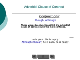 Adverbial Clause of Contrast


                 Conjunctions:
             though, although
These words (conjunctions) link the adverbial
clause of contrast with the main sentence.




        He is poor. He is happy.
Although (though) he is poor, he is happy.
 