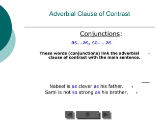 Adverbial Clause of Contrast


                  Conjunctions:
              as….as, so……as

These words (conjunctions) link the adverbial     •
   clause of contrast with the main sentence.




    Nabeel is as clever as his father.    •
  Sami is not so strong as his brother.       •
 