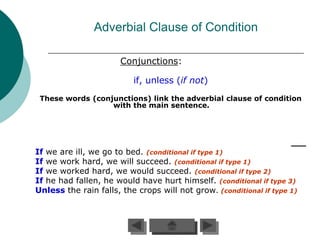 Adverbial Clause of Condition

                       Conjunctions:

                          if, unless (if not)
 These words (conjunctions) link the adverbial clause of condition
                  with the main sentence.




If we are ill, we go to bed. (conditional if type 1)
If we work hard, we will succeed. (conditional if type 1)
If we worked hard, we would succeed. (conditional if type 2)
If he had fallen, he would have hurt himself. (conditional if type 3)
Unless the rain falls, the crops will not grow. (conditional if type 1)
 
