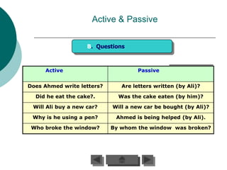 Active & Passive

                    B. Questions



     Active                          Passive


Does Ahmed write letters?      Are letters written (by Ali)?

  Did he eat the cake?.       Was the cake eaten (by him)?

 Will Ali buy a new car?    Will a new car be bought (by Ali)?

 Why is he using a pen?      Ahmed is being helped (by Ali).

 Who broke the window?      By whom the window was broken?
 